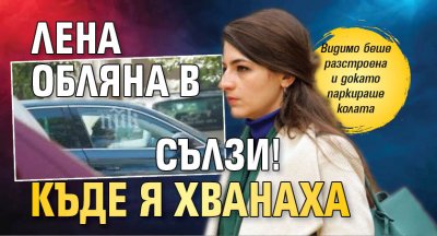 Лена обляна в сълзи! Къде я хванаха