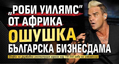"Роби Уилямс" от Африка ошушка българска бизнесдама