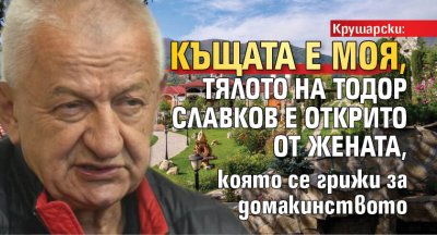 Крушарски: Къщата е моя, тялото на Тодор Славков е открито от жената, която се грижи за домакинството