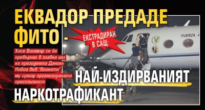 Екстрадиран в САЩ: Еквадор предаде Фито - най-издирваният наркотрафикант
