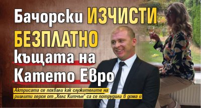 Бачорски изчисти безплатно къщата на Катето Евро