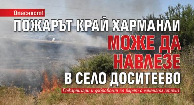 Опасност! Пожарът край Харманли може да навлезе в село Доситеево