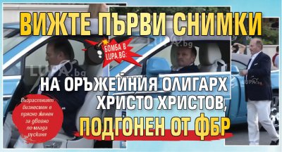 БОМБА в Lupa.bg: Вижте първи снимки на оръжейния олигарх Христо Христов, подгонен от ФБР