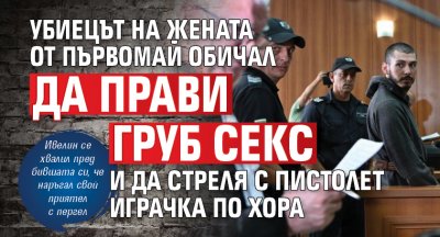 Убиецът на жената от Първомай обичал да прави груб секс и да стреля с пистолет играчка по хора