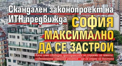 Скандален законопроект на ИТН предвижда София максимално да се застрои