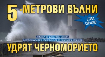 СТАВА СТРАШНО: 5-метрови вълни удрят Черноморието