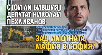 Стои ли бившият депутат Николай Пехливанов зад имотната мафия в София?