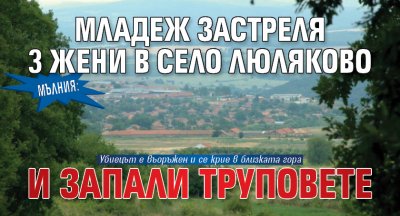 МЪЛНИЯ: Младеж застреля 3 жени в село Люляково и запали труповете
