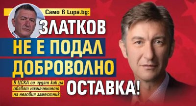 Само в Lupa.bg: Златков не е подал доброволно оставка!