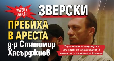 Първо в Lupa.bg: Зверски пребиха в ареста д-р Станимир Хасърджиев