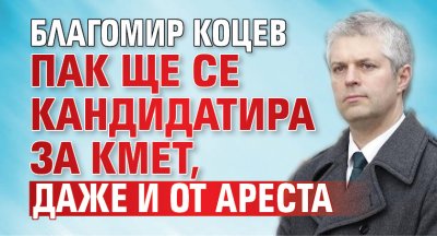 Благомир Коцев пак ще се кандидатира за кмет, даже и от ареста