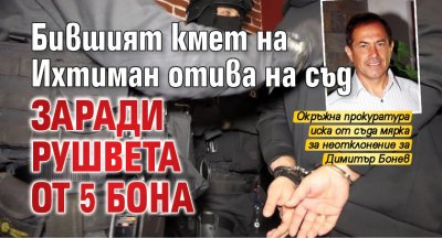 Бившият кмет на Ихтиман отива на съд заради рушвета от 5 бона