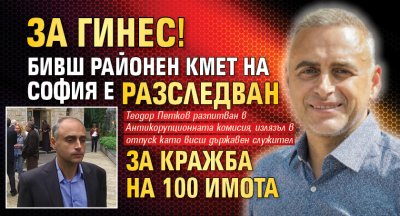ЗА ГИНЕС! Бивш районен кмет на София е разследван за кражба на 100 имота