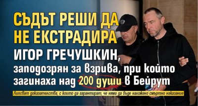 Съдът реши да не екстрадира Игор Гречушкин, заподозрян за взрива, при който загинаха над 200 души в Бейрут