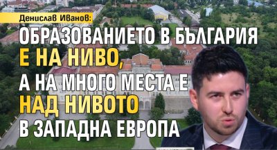 Денислав Иванов: Образованието в България е на ниво, а на много места е над нивото в Западна Европа