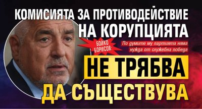 Бойко Борисов: Комисията за противодействие на корупцията не трябва да съществува