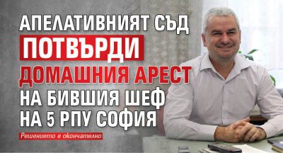 Апелативният съд потвърди домашния арест на бившия шеф на 5 РПУ София