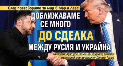 След преговорите за мир в Мар а Лаго: Доближаваме се много до сделка между Русия и Украйна