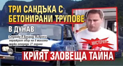 МИСТЕРИЯ: Три сандъка с бетонирани трупове в Дунав крият зловеща тайна