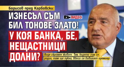 Борисов пред Карбовски: Изнесъл съм бил тонове злато! У коя банка, бе, нещастници долни? (ВИДЕО)