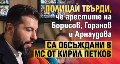 Полицай твърди, че арестите на Борисов, Горанов и Арнаудова са обсъждани в МС от Кирил Петков