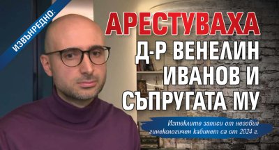 ИЗВЪНРЕДНО: Арестуваха д-р Венелин Иванов и съпругата му