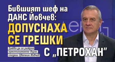 Бившият шеф на ДАНС Йовчев: Допуснаха се грешки с "Петрохан"