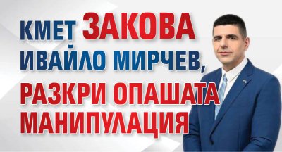 Кмет закова Ивайло Мирчев, разкри опашата манипулация