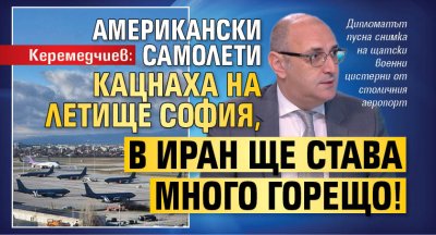 Керемедчиев: Американски самолети кацнаха на летище София, в Иран ще става много горещо!