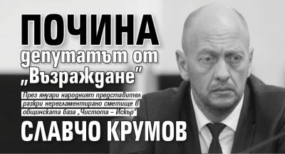 Почина депутатът от &bdquo;Възраждане&rdquo; Славчо Крумов