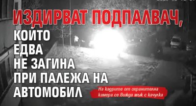 Издирват подпалвач, който едва не загина при палежа на автомобил