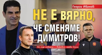 Георги Иванов: Не е вярно, че сменяме Димитров!