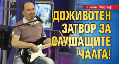 Орхан Мурад: Доживотен затвор за слушащите чалга!