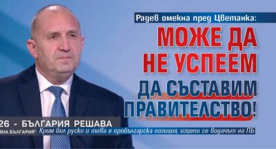 Радев омекна пред Цветанка: Може да не успеем да съставим правителство!