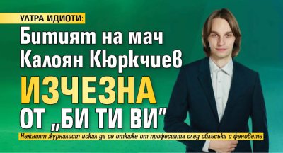 УЛТРА ИДИОТИ: Битият на мач Калоян Кюркчиев изчезна от "Би Ти Ви"
