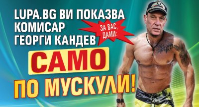 ЗА ВАС, ДАМИ: Lupa.bg ви показва комисар Георги Кандев само по мускули!
