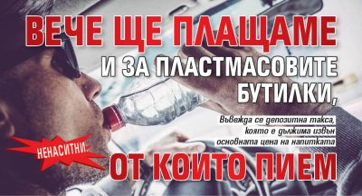 НЕНАСИТНИ: Beчe щe плaщaмe и зa плacтмacoвитe бyтилĸи, oт ĸoитo пиeм