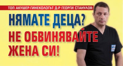 ТОП АКУШЕР-ГИНЕКОЛОГЪТ Д-Р ГЕОРГИ СТАНУЛОВ: Нямате деца? Не обвинявайте жена си!