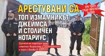 При удара срещу имотната мафия: Арестувани са топ измамникът Джеймса и столичен нотариус