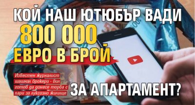 Кой наш ютюбър вади 800 000 евро в брой за апартамент? 