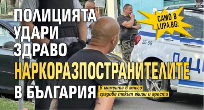 Само в Lupa.bg: Полицията удари здраво наркоразпостранителите в България