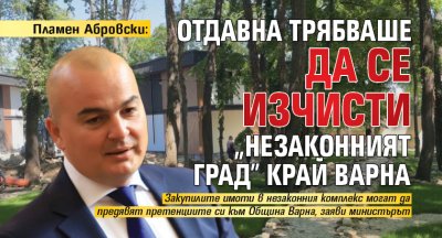 Пламен Абровски: Отдавна трябваше да се изчисти &bdquo;незаконният град&rdquo; край Варна