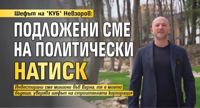Шефът на "КУБ" Невзоров: Подложени сме на политически натиск