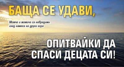 Баща се удави, опитвайки да спаси децата си!