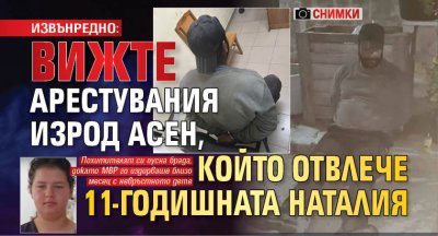 ИЗВЪНРЕДНО: Вижте арестувания изрод Асен, който отвлече 11-годишната Наталия (снимки)