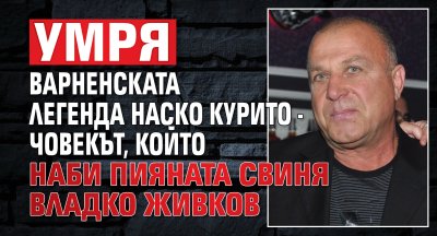 Умря варненската легенда Наско Курито - човекът, който наби пияната свиня Владко Живков