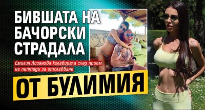 Бившата на Бачорски страдала от булимия