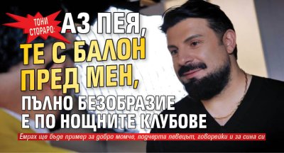 Тони Стораро: Аз пея, те с балон пред мен, пълно безобразие е по нощните клубове