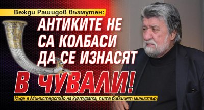 Вежди Рашидов възмутен: Антиките не са колбаси да се изнасят в чували!