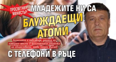 Просветният министър: Младежите ни са блуждаещи атоми с телефони в ръце
